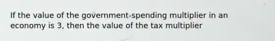 If the value of the government-spending multiplier in an economy is 3, then the value of the tax multiplier