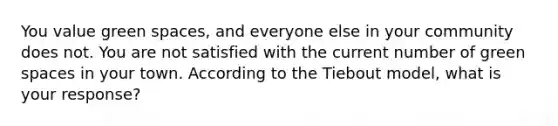 You value green spaces, and everyone else in your community does not. You are not satisfied with the current number of green spaces in your town. According to the Tiebout model, what is your response?