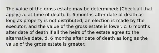 The value of the gross estate may be determined: (Check all that apply.) a. at time of death. b. 6 months after date of death as long as property is not distributed, an election is made by the executor, and the value of the gross estate is lower. c. 6 months after date of death if all the heirs of the estate agree to the alternative date. d. 6 months after date of death as long as the value of the gross estate is greater.