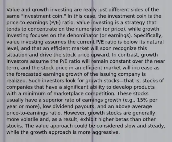 Value and growth investing are really just different sides of the same "investment coin." In this case, the investment coin is the price-to-earnings (P/E) ratio. Value investing is a strategy that tends to concentrate on the numerator (or price), while growth investing focuses on the denominator (or earnings). Specifically, value investing assumes the current P/E ratio is below its natural level, and that an efficient market will soon recognize this situation and drive the stock price upward. In contrast, growth investors assume the P/E ratio will remain constant over the near term, and the stock price in an efficient market will increase as the forecasted earnings growth of the issuing company is realized. Such investors look for growth stocks—that is, stocks of companies that have a significant ability to develop products with a minimum of marketplace competition. These stocks usually have a superior rate of earnings growth (e.g., 15% per year or more), low dividend payouts, and an above-average price-to-earnings ratio. However, growth stocks are generally more volatile and, as a result, exhibit higher betas than other stocks. The value approach could be considered slow and steady, while the growth approach is more aggressive.