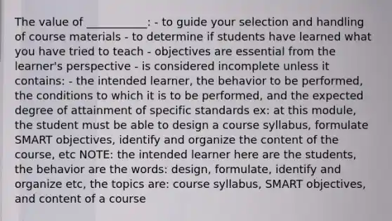 The value of ___________: - to guide your selection and handling of course materials - to determine if students have learned what you have tried to teach - objectives are essential from the learner's perspective - is considered incomplete unless it contains: - the intended learner, the behavior to be performed, the conditions to which it is to be performed, and the expected degree of attainment of specific standards ex: at this module, the student must be able to design a course syllabus, formulate SMART objectives, identify and organize the content of the course, etc NOTE: the intended learner here are the students, the behavior are the words: design, formulate, identify and organize etc, the topics are: course syllabus, SMART objectives, and content of a course