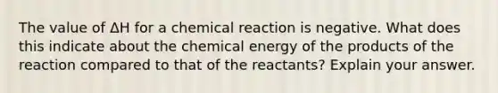 The value of ΔH for a chemical reaction is negative. What does this indicate about the chemical energy of the products of the reaction compared to that of the reactants? Explain your answer.