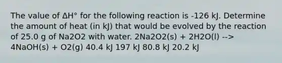 The value of ΔH° for the following reaction is -126 kJ. Determine the amount of heat (in kJ) that would be evolved by the reaction of 25.0 g of Na2O2 with water. 2Na2O2(s) + 2H2O(l) --> 4NaOH(s) + O2(g) 40.4 kJ 197 kJ 80.8 kJ 20.2 kJ