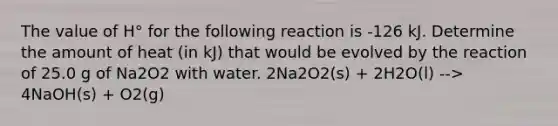 The value of H° for the following reaction is -126 kJ. Determine the amount of heat (in kJ) that would be evolved by the reaction of 25.0 g of Na2O2 with water. 2Na2O2(s) + 2H2O(l) --> 4NaOH(s) + O2(g)