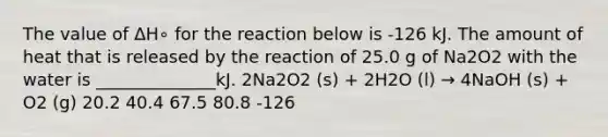 The value of ΔH∘ for the reaction below is -126 kJ. The amount of heat that is released by the reaction of 25.0 g of Na2O2 with the water is ______________kJ. 2Na2O2 (s) + 2H2O (l) → 4NaOH (s) + O2 (g) 20.2 40.4 67.5 80.8 -126