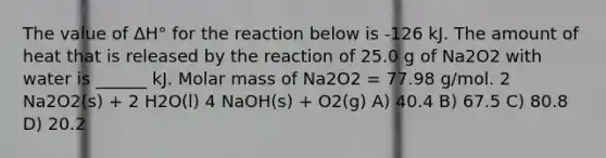 The value of ΔH° for the reaction below is -126 kJ. The amount of heat that is released by the reaction of 25.0 g of Na2O2 with water is ______ kJ. Molar mass of Na2O2 = 77.98 g/mol. 2 Na2O2(s) + 2 H2O(l) 4 NaOH(s) + O2(g) A) 40.4 B) 67.5 C) 80.8 D) 20.2