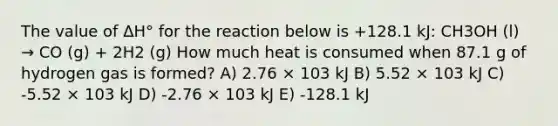 The value of ΔH° for the reaction below is +128.1 kJ: CH3OH (l) → CO (g) + 2H2 (g) How much heat is consumed when 87.1 g of hydrogen gas is formed? A) 2.76 × 103 kJ B) 5.52 × 103 kJ C) -5.52 × 103 kJ D) -2.76 × 103 kJ E) -128.1 kJ