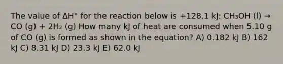 The value of ΔH° for the reaction below is +128.1 kJ: CH₃OH (l) → CO (g) + 2H₂ (g) How many kJ of heat are consumed when 5.10 g of CO (g) is formed as shown in the equation? A) 0.182 kJ B) 162 kJ C) 8.31 kJ D) 23.3 kJ E) 62.0 kJ