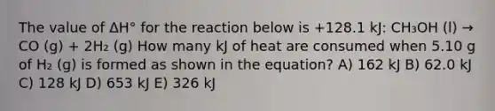 The value of ΔH° for the reaction below is +128.1 kJ: CH₃OH (l) → CO (g) + 2H₂ (g) How many kJ of heat are consumed when 5.10 g of H₂ (g) is formed as shown in the equation? A) 162 kJ B) 62.0 kJ C) 128 kJ D) 653 kJ E) 326 kJ