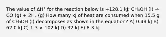 The value of ΔH° for the reaction below is +128.1 kJ: CH₃OH (l) → CO (g) + 2H₂ (g) How many kJ of heat are consumed when 15.5 g of CH₃OH (l) decomposes as shown in the equation? A) 0.48 kJ B) 62.0 kJ C) 1.3 × 102 kJ D) 32 kJ E) 8.3 kJ