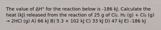 The value of ΔH° for the reaction below is -186 kJ. Calculate the heat (kJ) released from the reaction of 25 g of Cl₂. H₂ (g) + Cl₂ (g) → 2HCl (g) A) 66 kJ B) 5.3 × 102 kJ C) 33 kJ D) 47 kJ E) -186 kJ