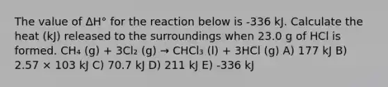 The value of ΔH° for the reaction below is -336 kJ. Calculate the heat (kJ) released to the surroundings when 23.0 g of HCl is formed. CH₄ (g) + 3Cl₂ (g) → CHCl₃ (l) + 3HCl (g) A) 177 kJ B) 2.57 × 103 kJ C) 70.7 kJ D) 211 kJ E) -336 kJ