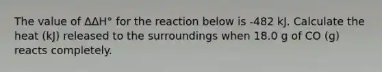 The value of ΔΔH° for the reaction below is -482 kJ. Calculate the heat (kJ) released to the surroundings when 18.0 g of CO (g) reacts completely.