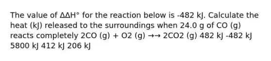 The value of ΔΔH° for the reaction below is -482 kJ. Calculate the heat (kJ) released to the surroundings when 24.0 g of CO (g) reacts completely 2CO (g) + O2 (g) →→ 2CO2 (g) 482 kJ -482 kJ 5800 kJ 412 kJ 206 kJ