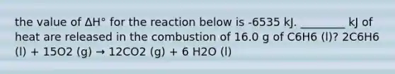 the value of ΔH° for the reaction below is -6535 kJ. ________ kJ of heat are released in the combustion of 16.0 g of C6H6 (l)? 2C6H6 (l) + 15O2 (g) → 12CO2 (g) + 6 H2O (l)