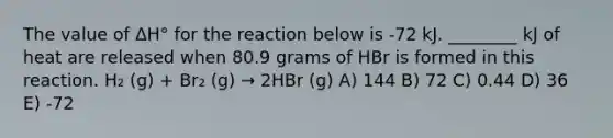 The value of ΔH° for the reaction below is -72 kJ. ________ kJ of heat are released when 80.9 grams of HBr is formed in this reaction. H₂ (g) + Br₂ (g) → 2HBr (g) A) 144 B) 72 C) 0.44 D) 36 E) -72