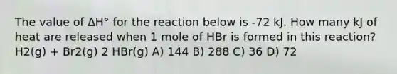 The value of ΔH° for the reaction below is -72 kJ. How many kJ of heat are released when 1 mole of HBr is formed in this reaction? H2(g) + Br2(g) 2 HBr(g) A) 144 B) 288 C) 36 D) 72