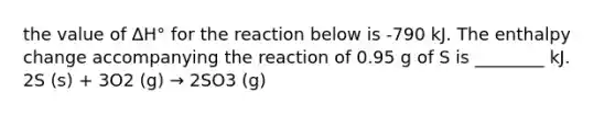 the value of ΔH° for the reaction below is -790 kJ. The enthalpy change accompanying the reaction of 0.95 g of S is ________ kJ. 2S (s) + 3O2 (g) → 2SO3 (g)