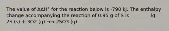 The value of ΔΔH° for the reaction below is -790 kJ. The enthalpy change accompanying the reaction of 0.95 g of S is ________ kJ. 2S (s) + 3O2 (g) →→ 2SO3 (g)