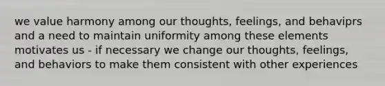 we value harmony among our thoughts, feelings, and behaviprs and a need to maintain uniformity among these elements motivates us - if necessary we change our thoughts, feelings, and behaviors to make them consistent with other experiences