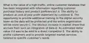 What is the value of a​ high-traffic, online customer database that has been integrated with information regarding customer purchase history and product​ preferences? A. The ability to produce an​ end-of-year profit statement by customer B. The opportunity to provide additional training to the digital security team so the data will be protected and the entire organization will be more secure C. The obvious increase in market share that accrues from such an integration of data D. Its estimated dollar value if it was to be sold to a direct competitor E. The ability to profile customers and to provide targeted market services tailored to specific​ customer's needs