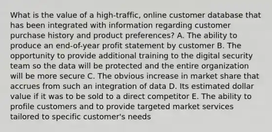 What is the value of a​ high-traffic, online customer database that has been integrated with information regarding customer purchase history and product​ preferences? A. The ability to produce an​ end-of-year profit statement by customer B. The opportunity to provide additional training to the digital security team so the data will be protected and the entire organization will be more secure C. The obvious increase in market share that accrues from such an integration of data D. Its estimated dollar value if it was to be sold to a direct competitor E. The ability to profile customers and to provide targeted market services tailored to specific​ customer's needs