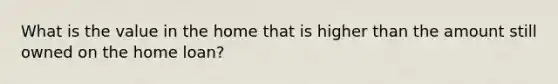 What is the value in the home that is higher than the amount still owned on the home loan?