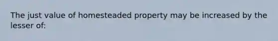 The just value of homesteaded property may be increased by the lesser of: