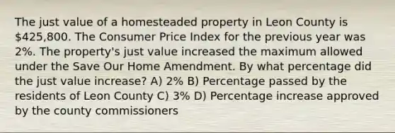 The just value of a homesteaded property in Leon County is 425,800. The Consumer Price Index for the previous year was 2%. The property's just value increased the maximum allowed under the Save Our Home Amendment. By what percentage did the just value increase? A) 2% B) Percentage passed by the residents of Leon County C) 3% D) Percentage increase approved by the county commissioners