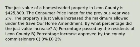 The just value of a homesteaded property in Leon County is 425,800. The Consumer Price Index for the previous year was 2%. The property's just value increased the maximum allowed under the Save Our Home Amendment. By what percentage did the just value increase? A) Percentage passed by the residents of Leon County B) <a href='https://www.questionai.com/knowledge/kGhkVyPhRK-percentage-increase' class='anchor-knowledge'>percentage increase</a> approved by the county commissioners C) 3% D) 2%