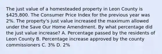 The just value of a homesteaded property in Leon County is 425,800. The Consumer Price Index for the previous year was 2%. The property's just value increased the maximum allowed under the Save Our Home Amendment. By what percentage did the just value increase? A. Percentage passed by the residents of Leon County B. Percentage increase approved by the county commissioners C. 3% D. 2%