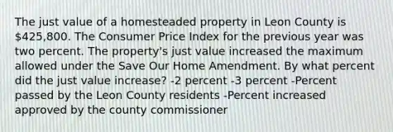 The just value of a homesteaded property in Leon County is 425,800. The Consumer Price Index for the previous year was two percent. The property's just value increased the maximum allowed under the Save Our Home Amendment. By what percent did the just value increase? -2 percent -3 percent -Percent passed by the Leon County residents -Percent increased approved by the county commissioner