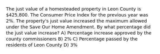 The just value of a homesteaded property in Leon County is 425,800. The Consumer Price Index for the previous year was 2%. The property's just value increased the maximum allowed under the Save Our Home Amendment. By what percentage did the just value increase? A) Percentage increase approved by the county commissioners B) 2% C) Percentage passed by the residents of Leon County D) 3%