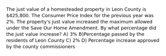 The just value of a homesteaded property in Leon County is 425,800. The Consumer Price Index for the previous year was 2%. The property's just value increased the maximum allowed under the Save Our Home Amendment. By what percentage did the just value increase? A) 3% B)Percentage passed by the residents of Leon County C) 2% D) Percentage increase approved by the county commissioners