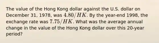 The value of the Hong Kong dollar against the U.S. dollar on December 31, 1978, was 4.80/HK. By the year-end 1998, the exchange rate was 7.75/HK. What was the average annual change in the value of the Hong Kong dollar over this 20-year period?