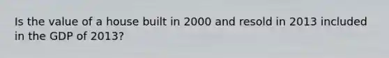 Is the value of a house built in 2000 and resold in 2013 included in the GDP of 2013?