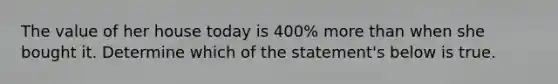 The value of her house today is 400% more than when she bought it. Determine which of the statement's below is true.