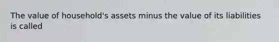 The value of household's assets minus the value of its liabilities is called