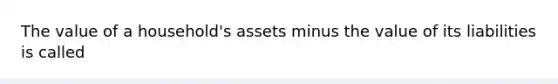 The value of a​ household's assets minus the value of its liabilities is called