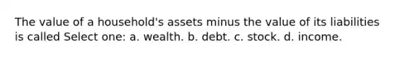 The value of a household's assets minus the value of its liabilities is called Select one: a. wealth. b. debt. c. stock. d. income.