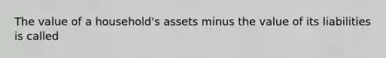 The value of a household's assets minus the value of its liabilities is called