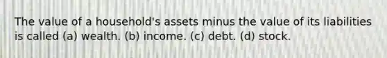 The value of a household's assets minus the value of its liabilities is called (a) wealth. (b) income. (c) debt. (d) stock.