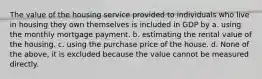 The value of the housing service provided to individuals who live in housing they own themselves is included in GDP by a. using the monthly mortgage payment. b. estimating the rental value of the housing. c. using the purchase price of the house. d. None of the above, it is excluded because the value cannot be measured directly.