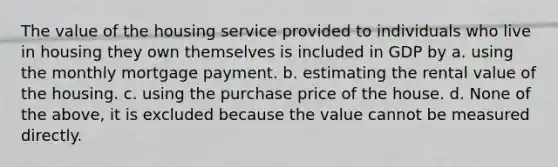 The value of the housing service provided to individuals who live in housing they own themselves is included in GDP by a. using the monthly mortgage payment. b. estimating the rental value of the housing. c. using the purchase price of the house. d. None of the above, it is excluded because the value cannot be measured directly.