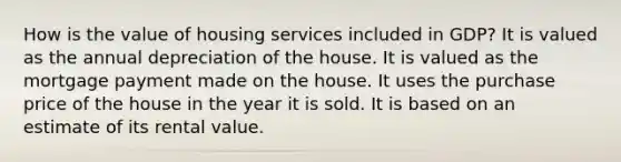 How is the value of housing services included in GDP? It is valued as the annual depreciation of the house. It is valued as the mortgage payment made on the house. It uses the purchase price of the house in the year it is sold. It is based on an estimate of its rental value.