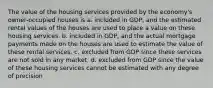 The value of the housing services provided by the economy's owner-occupied houses is a. included in GDP, and the estimated rental values of the houses are used to place a value on these housing services. b. included in GDP, and the actual mortgage payments made on the houses are used to estimate the value of these rental services. c. excluded from GDP since these services are not sold in any market. d. excluded from GDP since the value of these housing services cannot be estimated with any degree of precision