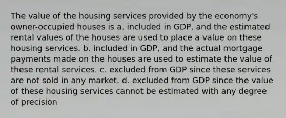 The value of the housing services provided by the economy's owner-occupied houses is a. included in GDP, and the estimated rental values of the houses are used to place a value on these housing services. b. included in GDP, and the actual mortgage payments made on the houses are used to estimate the value of these rental services. c. excluded from GDP since these services are not sold in any market. d. excluded from GDP since the value of these housing services cannot be estimated with any degree of precision