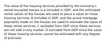 The value of the housing services provided by the economy's owner-occupied houses is A included in GDP, and the estimated rental values of the houses are used to place a value on these housing services. B included in GDP, and the actual mortgage payments made on the houses are used to estimate the value of these rental services. C excluded from GDP since these services are not sold in any market. D excluded from GDP since the value of these housing services cannot be estimated with any degree of precision.