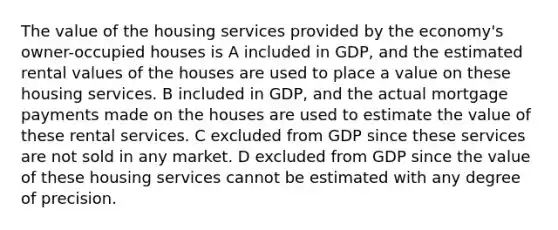 The value of the housing services provided by the economy's owner-occupied houses is A included in GDP, and the estimated rental values of the houses are used to place a value on these housing services. B included in GDP, and the actual mortgage payments made on the houses are used to estimate the value of these rental services. C excluded from GDP since these services are not sold in any market. D excluded from GDP since the value of these housing services cannot be estimated with any degree of precision.