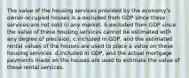 The value of the housing services provided by the economy's owner-occupied houses is a.excluded from GDP since these services are not sold in any market. b.excluded from GDP since the value of these housing services cannot be estimated with any degree of precision. c.included in GDP, and the estimated rental values of the houses are used to place a value on these housing services. d.included in GDP, and the actual mortgage payments made on the houses are used to estimate the value of these rental services.